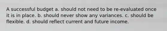 A successful budget a. should not need to be re-evaluated once it is in place. b. should never show any variances. c. should be flexible. d. should reflect current and future income.