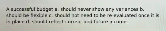 A successful budget a. should never show any variances b. should be flexible c. should not need to be re-evaluated once it is in place d. should reflect current and future income.