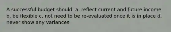 A successful budget should: a. reflect current and future income b. be flexible c. not need to be re-evaluated once it is in place d. never show any variances