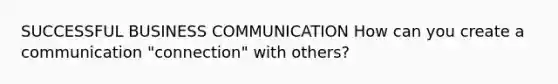 SUCCESSFUL BUSINESS COMMUNICATION How can you create a communication "connection" with others?