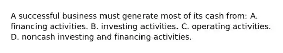 A successful business must generate most of its cash from: A. financing activities. B. investing activities. C. operating activities. D. noncash investing and financing activities.