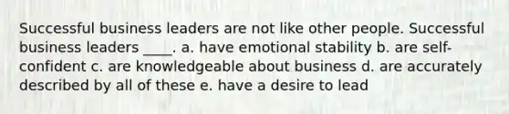 Successful business leaders are not like other people. Successful business leaders ____. a. have emotional stability b. are self-confident c. are knowledgeable about business d. are accurately described by all of these e. have a desire to lead