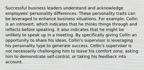 Successful business leaders understand and acknowledge employees' personality differences. These personality traits can be leveraged to enhance business situations. For example, Collin is an introvert, which indicates that he thinks things through and reflects before speaking. It also indicates that he might be unlikely to speak up in a meeting. By specifically giving Collin an opportunity to share his ideas, Collin's supervisor is leveraging his personality type to generate success. Collin's supervisor is not necessarily challenging him to leave his comfort zone, asking him to demonstrate self-control, or taking his feedback into account.