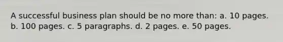 A successful business plan should be no more than: a. 10 pages. b. 100 pages. c. 5 paragraphs. d. 2 pages. e. 50 pages.