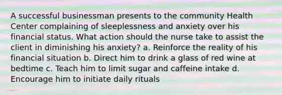 A successful businessman presents to the community Health Center complaining of sleeplessness and anxiety over his financial status. What action should the nurse take to assist the client in diminishing his anxiety? a. Reinforce the reality of his financial situation b. Direct him to drink a glass of red wine at bedtime c. Teach him to limit sugar and caffeine intake d. Encourage him to initiate daily rituals