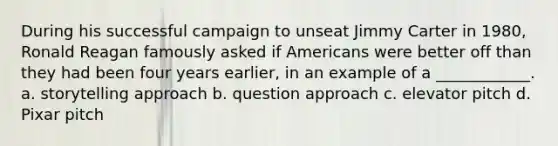 During his successful campaign to unseat Jimmy Carter in 1980, Ronald Reagan famously asked if Americans were better off than they had been four years earlier, in an example of a ____________. a. storytelling approach b. question approach c. elevator pitch d. Pixar pitch