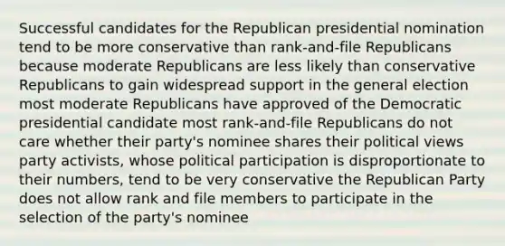 Successful candidates for the Republican presidential nomination tend to be more conservative than rank-and-file Republicans because moderate Republicans are less likely than conservative Republicans to gain widespread support in the general election most moderate Republicans have approved of the Democratic presidential candidate most rank-and-file Republicans do not care whether their party's nominee shares their political views party activists, whose political participation is disproportionate to their numbers, tend to be very conservative the Republican Party does not allow rank and file members to participate in the selection of the party's nominee