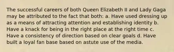 The successful careers of both Queen Elizabeth II and Lady Gaga may be attributed to the fact that both: a. Have used dressing up as a means of attracting attention and establishing identity b. Have a knack for being in the right place at the right time c. Have a consistency of direction based on clear goals d. Have built a loyal fan base based on astute use of the media.