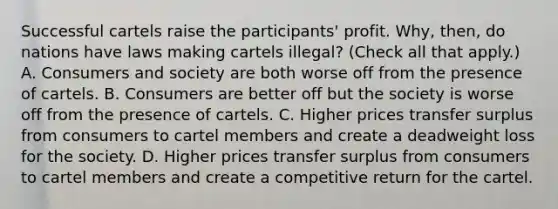 Successful cartels raise the​ participants' profit.​ Why, then, do nations have laws making cartels​ illegal? ​(Check all that apply.​) A. Consumers and society are both worse off from the presence of cartels. B. Consumers are better off but the society is worse off from the presence of cartels. C. Higher prices transfer surplus from consumers to cartel members and create a deadweight loss for the society. D. Higher prices transfer surplus from consumers to cartel members and create a competitive return for the cartel.