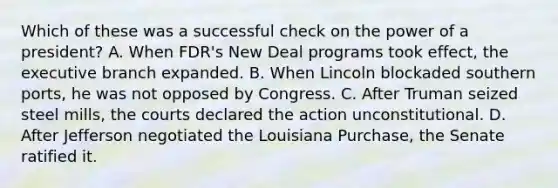 Which of these was a successful check on the power of a president? A. When FDR's New Deal programs took effect, the executive branch expanded. B. When Lincoln blockaded southern ports, he was not opposed by Congress. C. After Truman seized steel mills, the courts declared the action unconstitutional. D. After Jefferson negotiated the Louisiana Purchase, the Senate ratified it.