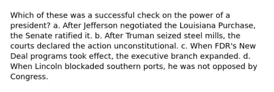 Which of these was a successful check on the power of a president?​ a. ​After Jefferson negotiated the Louisiana Purchase, the Senate ratified it. b. After Truman seized steel mills, the courts declared the action unconstitutional.​ c. ​When FDR's New Deal programs took effect, the executive branch expanded. d. ​When Lincoln blockaded southern ports, he was not opposed by Congress.