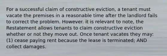 For a successful claim of constructive eviction, a tenant must vacate the premises in a reasonable time after the landlord fails to correct the problem. However. it is relevant to note, the Restatement allows tenants to claim constructive eviction whether or not they move out. Once tenant vacates they may: (1) cease paying rent because the lease is terminated; AND collect damages.