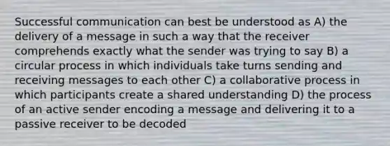 Successful communication can best be understood as A) the delivery of a message in such a way that the receiver comprehends exactly what the sender was trying to say B) a circular process in which individuals take turns sending and receiving messages to each other C) a collaborative process in which participants create a shared understanding D) the process of an active sender encoding a message and delivering it to a passive receiver to be decoded