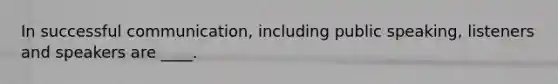 In successful communication, including public speaking, listeners and speakers are ____.