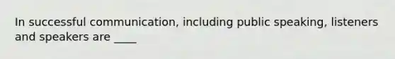In successful communication, including public speaking, listeners and speakers are ____