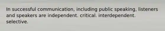 In successful communication, including public speaking, listeners and speakers are independent. critical. interdependent. selective.