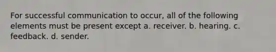 For successful communication to occur, all of the following elements must be present except a. receiver. b. hearing. c. feedback. d. sender.