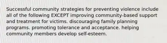 Successful community strategies for preventing violence include all of the following EXCEPT improving community-based support and treatment for victims. discouraging family planning programs. promoting tolerance and acceptance. helping community members develop self-esteem.