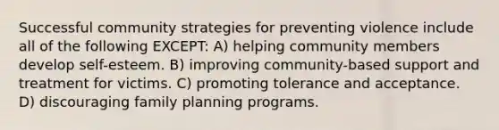 Successful community strategies for preventing violence include all of the following EXCEPT: A) helping community members develop self-esteem. B) improving community-based support and treatment for victims. C) promoting tolerance and acceptance. D) discouraging family planning programs.