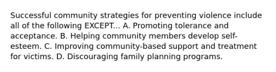 Successful community strategies for preventing violence include all of the following EXCEPT... A. Promoting tolerance and acceptance. B. Helping community members develop self-esteem. C. Improving community-based support and treatment for victims. D. Discouraging family planning programs.