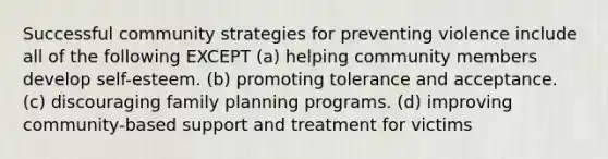 Successful community strategies for preventing violence include all of the following EXCEPT (a) helping community members develop self-esteem. (b) promoting tolerance and acceptance. (c) discouraging family planning programs. (d) improving community-based support and treatment for victims