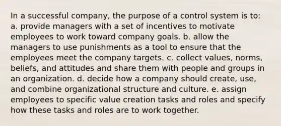 In a successful company, the purpose of a control system is to: a. provide managers with a set of incentives to motivate employees to work toward company goals. b. allow the managers to use punishments as a tool to ensure that the employees meet the company targets. c. collect values, norms, beliefs, and attitudes and share them with people and groups in an organization. d. decide how a company should create, use, and combine organizational structure and culture. e. assign employees to specific value creation tasks and roles and specify how these tasks and roles are to work together.