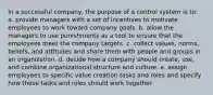 In a successful company, the purpose of a control system is to: ​a. provide managers with a set of incentives to motivate employees to work toward company goals. ​b. allow the managers to use punishments as a tool to ensure that the employees meet the company targets. c. collect values, norms, beliefs, and attitudes and share them with people and groups in an organization.​ ​d. decide how a company should create, use, and combine organizational structure and culture. ​e. assign employees to specific value creation tasks and roles and specify how these tasks and roles should work together.