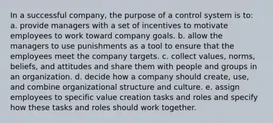 In a successful company, the purpose of a control system is to: ​a. provide managers with a set of incentives to motivate employees to work toward company goals. ​b. allow the managers to use punishments as a tool to ensure that the employees meet the company targets. c. collect values, norms, beliefs, and attitudes and share them with people and groups in an organization.​ ​d. decide how a company should create, use, and combine organizational structure and culture. ​e. assign employees to specific value creation tasks and roles and specify how these tasks and roles should work together.