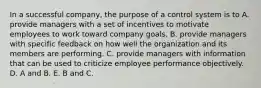 In a successful company, the purpose of a control system is to A. provide managers with a set of incentives to motivate employees to work toward company goals. B. provide managers with specific feedback on how well the organization and its members are performing. C. provide managers with information that can be used to criticize employee performance objectively. D. A and B. E. B and C.