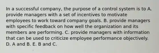 In a successful company, the purpose of a control system is to A. provide managers with a set of incentives to motivate employees to work toward company goals. B. provide managers with specific feedback on how well the organization and its members are performing. C. provide managers with information that can be used to criticize employee performance objectively. D. A and B. E. B and C.