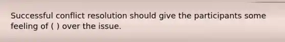 Successful conflict resolution should give the participants some feeling of ( ) over the issue.