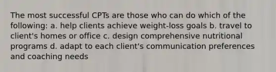 The most successful CPTs are those who can do which of the following: a. help clients achieve weight-loss goals b. travel to client's homes or office c. design comprehensive nutritional programs d. adapt to each client's communication preferences and coaching needs