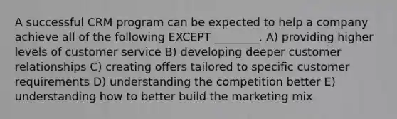 A successful CRM program can be expected to help a company achieve all of the following EXCEPT ________. A) providing higher levels of customer service B) developing deeper customer relationships C) creating offers tailored to specific customer requirements D) understanding the competition better E) understanding how to better build the marketing mix