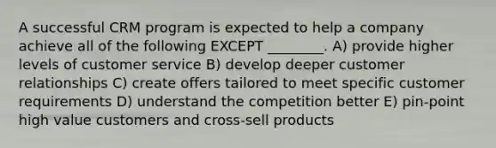 A successful CRM program is expected to help a company achieve all of the following EXCEPT ________. A) provide higher levels of customer service B) develop deeper customer relationships C) create offers tailored to meet specific customer requirements D) understand the competition better E) pin-point high value customers and cross-sell products