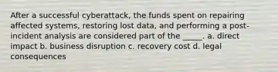 After a successful cyberattack, the funds spent on repairing affected systems, restoring lost data, and performing a post-incident analysis are considered part of the _____. a. direct impact b. business disruption c. recovery cost d. legal consequences