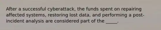 After a successful cyberattack, the funds spent on repairing affected systems, restoring lost data, and performing a post-incident analysis are considered part of the _____.