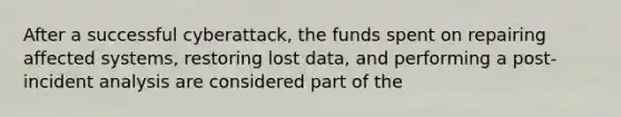 After a successful cyberattack, the funds spent on repairing affected systems, restoring lost data, and performing a post-incident analysis are considered part of the