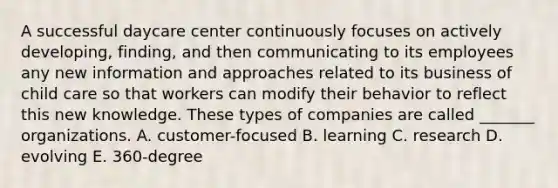 A successful daycare center continuously focuses on actively developing, finding, and then communicating to its employees any new information and approaches related to its business of child care so that workers can modify their behavior to reflect this new knowledge. These types of companies are called _______ organizations. A. customer-focused B. learning C. research D. evolving E. 360-degree