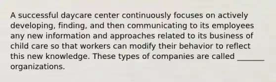 A successful daycare center continuously focuses on actively developing, finding, and then communicating to its employees any new information and approaches related to its business of child care so that workers can modify their behavior to reflect this new knowledge. These types of companies are called _______ organizations.