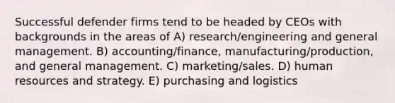 Successful defender firms tend to be headed by CEOs with backgrounds in the areas of A) research/engineering and general management. B) accounting/finance, manufacturing/production, and general management. C) marketing/sales. D) human resources and strategy. E) purchasing and logistics