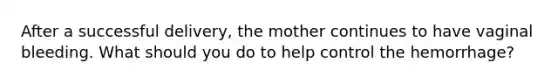 After a successful​ delivery, the mother continues to have vaginal bleeding. What should you do to help control the​ hemorrhage?