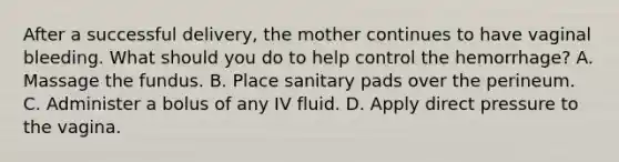 After a successful​ delivery, the mother continues to have vaginal bleeding. What should you do to help control the​ hemorrhage? A. Massage the fundus. B. Place sanitary pads over the perineum. C. Administer a bolus of any IV fluid. D. Apply direct pressure to the vagina.