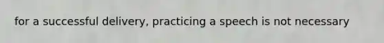 for a successful delivery, practicing a speech is not necessary