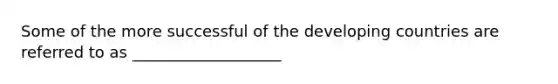 Some of the more successful of the developing countries are referred to as ___________________