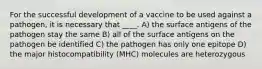 For the successful development of a vaccine to be used against a pathogen, it is necessary that ____. A) the surface antigens of the pathogen stay the same B) all of the surface antigens on the pathogen be identified C) the pathogen has only one epitope D) the major histocompatibility (MHC) molecules are heterozygous