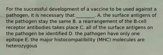 For the successful development of a vaccine to be used against a pathogen, it is necessary that ________. A. the surface antigens of the pathogen stay the same B. a rearrangement of the B-cell receptor antibodies takes place C. all of the surface antigens on the pathogen be identified D. the pathogen have only one epitope E. the major histocompatibility (MHC) molecules are heterozygous