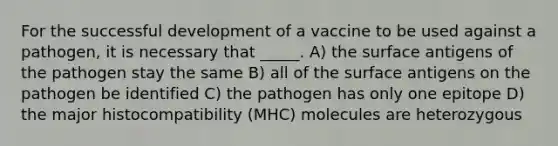 For the successful development of a vaccine to be used against a pathogen, it is necessary that _____. A) the surface antigens of the pathogen stay the same B) all of the surface antigens on the pathogen be identified C) the pathogen has only one epitope D) the major histocompatibility (MHC) molecules are heterozygous