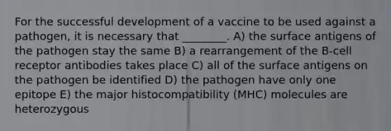 For the successful development of a vaccine to be used against a pathogen, it is necessary that ________. A) the surface antigens of the pathogen stay the same B) a rearrangement of the B-cell receptor antibodies takes place C) all of the surface antigens on the pathogen be identified D) the pathogen have only one epitope E) the major histocompatibility (MHC) molecules are heterozygous