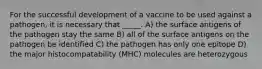 For the successful development of a vaccine to be used against a pathogen, it is necessary that _____. A) the surface antigens of the pathogen stay the same B) all of the surface antigens on the pathogen be identified C) the pathogen has only one epitope D) the major histocompatability (MHC) molecules are heterozygous