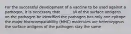 For the successful development of a vaccine to be used against a pathogen, it is necessary that _____. all of the surface antigens on the pathogen be identified the pathogen has only one epitope the major histocompatability (MHC) molecules are heterozygous the surface antigens of the pathogen stay the same